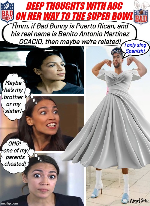 Deep thoughts with AOC on her way to the Super Bowl | DEEP THOUGHTS WITH AOC ON HER WAY TO THE SUPER BOWL; Hmm, if Bad Bunny is Puerto Rican, and
his real name is Benito Antonio Martínez
OCACIO, then maybe we're related! I only sing
 Spanish! Maybe
he's my
brother
or my
sister! OMG! 
one of my
parents
cheated! Angel Soto | image tagged in aoc deep thoughts on her way to the super bowl,aoc,bad bunny,super bowl,puerto rican,cheaters | made w/ Imgflip meme maker