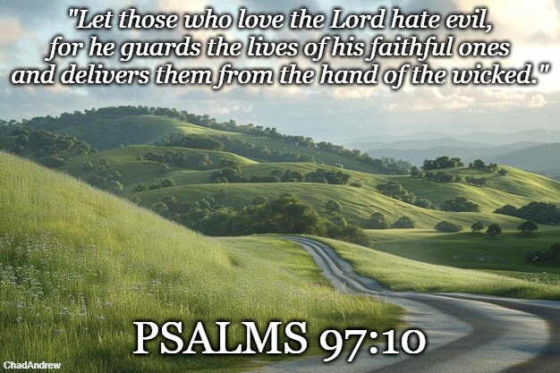 Bible Verse of the Day | "Let those who love the Lord hate evil, for he guards the lives of his faithful ones and delivers them from the hand of the wicked."; PSALMS 97:10 | image tagged in christiansonly,bible verse of the day,christianity,jesus christ | made w/ Imgflip meme maker