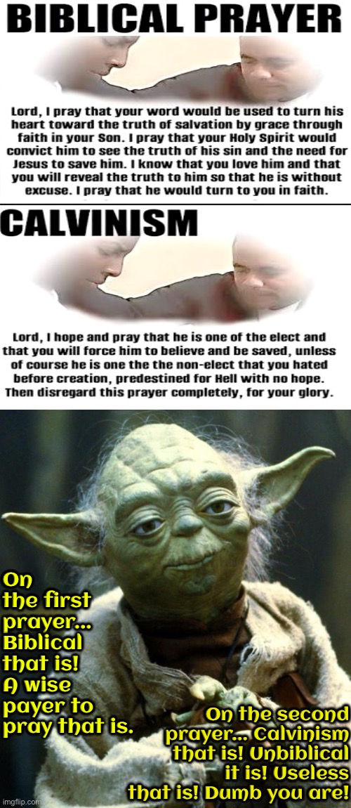 Unbiblical And Dumb That Is | On the first prayer... Biblical that is! A wise payer to pray that is. On the second prayer... Calvinism that is! Unbiblical it is! Useless that is! Dumb you are! | image tagged in star wars yoda,calvinism,calvinist memes,anti calvinism,reformed theology,dumb | made w/ Imgflip meme maker