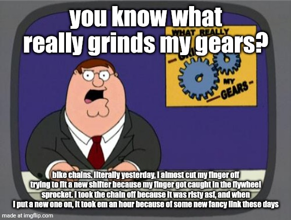 you know what really grinds my gears | you know what really grinds my gears? bike chains. literally yesterday, I almost cut my finger off trying to fit a new shifter because my finger got caught in the flywheel sprocket. I took the chain off because it was risty asf, and when I put a new one on, it took em an hour because of some new fancy link these days | image tagged in you know what really grinds my gears | made w/ Imgflip meme maker