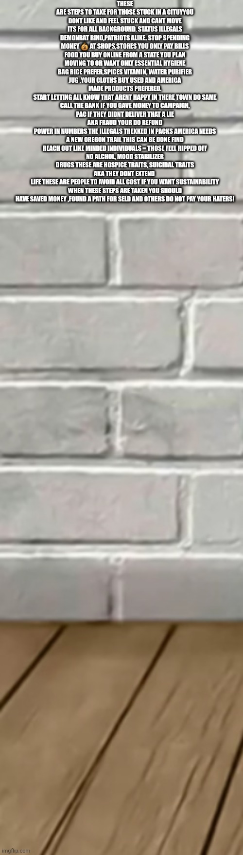 Decoder used illegals as a training manual, Americans become refugees fund there own migration | THESE ARE STEPS TO TAKE FOR THOSE STUCK IN A CITUYYOU DONT LIKE AND FEEL STUCK AND CANT MOVE ITS FOR ALL BACKGROUND, STATUS ILLEGALS DEMONRAT RINO,PATRIOTS ALIKE. STOP SPENDING MONEY 💰 AT SHOPS,STORES YOU ONLY PAY BILLS FOOD YOU BUY ONLINE FROM A STATE YOU PLAN MOVING TO OR WANT ONLY ESSENTIAL HYGIENE BAG RICE PREFER,SPICES VITAMIN, WATER PURIFIER JUG ,YOUR CLOTHS BUY USED AND AMERICA MADE PRODUCTS PREFERED.
START LETTING ALL KNOW THAT ARENT HAPPY IN THERE TOWN DO SAME
CALL THE BANK IF YOU GAVE MONEY TO CAMPAIGN, PAC IF THEY DIDNT DELIVER THAT A LIE AKA FRAUD YOUR DO REFUND
POWER IN NUMBERS THE ILLEGALS TREKKED IN PACKS AMERICA NEEDS A NEW OREGON TRAIL THIS CAN BE DONE FIND REACH OUT LIKE MINDED INDIVIDUALS = THOSE FEEL RIPPED OFF
NO ALCHOL, MOOD STABILIZER DRUGS THESE ARE HOSPICE TRAITS, SUICIDAL TRAITS AKA THEY DONT EXTEND 
LIFE THESE ARE PEOPLE TO AVOID ALL COST IF YOU WANT SUSTAINABILITY WHEN THESE STEPS ARE TAKEN YOU SHOULD HAVE SAVED MONEY ,FOUND A PATH FOR SELD AND OTHERS DO NOT PAY YOUR HATERS! | image tagged in wow,decode,wtf | made w/ Imgflip meme maker