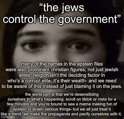 ellie | “the jews control the government”; many of the names in the epstein files were also prominent christian figures, not just jewish elites. religion isn’t the deciding factor in who’s a corrupt elite, it’s their wealth- and we need to be aware of this instead of just blaming it on the jews. the worst part is that we’re desensitizing ourselves to what’s happening. scroll on tiktok or insta for a few minutes and you’re bound to see a meme making fun of epstein or israel- serious things- but we all just treat it like a trend. we make the propaganda and pacify ourselves with it. | image tagged in ellie | made w/ Imgflip meme maker