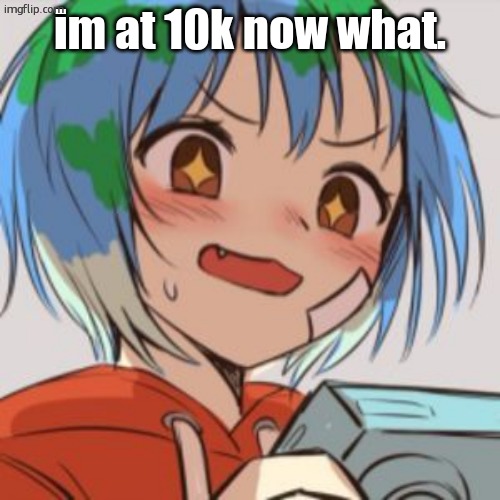 earth chan | im at 10k now what. | image tagged in earth chan | made w/ Imgflip meme maker