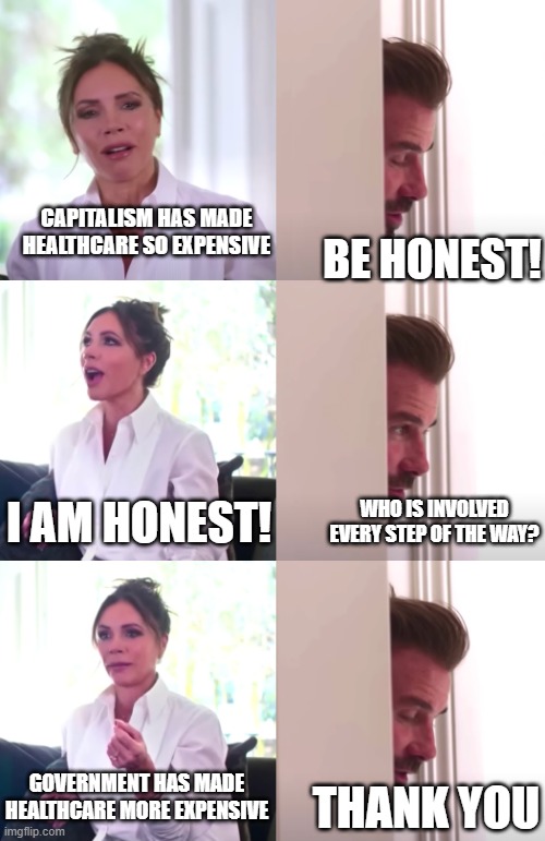 Victoria David Beckham Be Honest | CAPITALISM HAS MADE HEALTHCARE SO EXPENSIVE; BE HONEST! I AM HONEST! WHO IS INVOLVED EVERY STEP OF THE WAY? GOVERNMENT HAS MADE HEALTHCARE MORE EXPENSIVE; THANK YOU | image tagged in victoria david beckham be honest,government,healthcare,expensive,capitalism | made w/ Imgflip meme maker