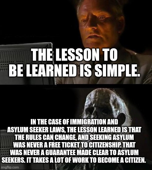 I'll Just Wait Here Meme | THE LESSON TO BE LEARNED IS SIMPLE. IN THE CASE OF IMMIGRATION AND ASYLUM SEEKER LAWS, THE LESSON LEARNED IS THAT THE RULES CAN CHANGE, AND SEEKING ASYLUM WAS NEVER A FREE TICKET TO CITIZENSHIP. THAT WAS NEVER A GUARANTEE MADE CLEAR TO ASYLUM SEEKERS. IT TAKES A LOT OF WORK TO BECOME A CITIZEN. | image tagged in memes,i'll just wait here | made w/ Imgflip meme maker