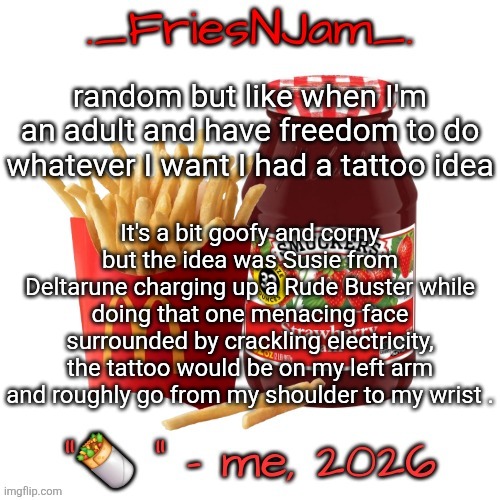 idk if I'll ever actually do it tho | random but like when I'm an adult and have freedom to do whatever I want I had a tattoo idea; It's a bit goofy and corny but the idea was Susie from Deltarune charging up a Rude Buster while doing that one menacing face surrounded by crackling electricity, the tattoo would be on my left arm and roughly go from my shoulder to my wrist . | image tagged in friesnjam announcement thingy | made w/ Imgflip meme maker