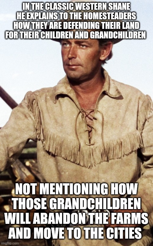 Shane- Alan Ladd | IN THE CLASSIC WESTERN SHANE HE EXPLAINS TO THE HOMESTEADERS HOW THEY ARE DEFENDING THEIR LAND FOR THEIR CHILDREN AND GRANDCHILDREN; NOT MENTIONING HOW THOSE GRANDCHILDREN WILL ABANDON THE FARMS AND MOVE TO THE CITIES | image tagged in shane- alan ladd | made w/ Imgflip meme maker