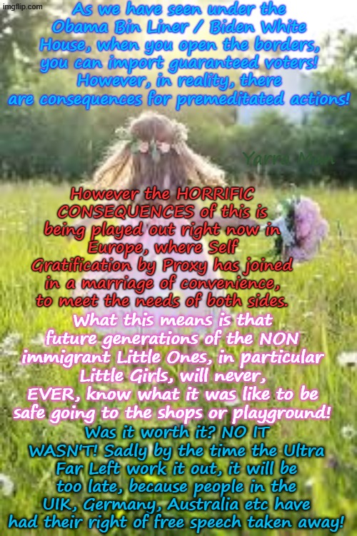 The marriage between Self Gratification by Proxy and Illegals means in future, Little Girls will never ever be safe! | As we have seen under the Obama Bin Liner / Biden White House, when you open the borders, you can import guaranteed voters! However, in reality, there are consequences for premeditated actions! Yarra Man; However the HORRIFIC CONSEQUENCES of this is being played out right now in Europe, where Self Gratification by Proxy has joined in a marriage of convenience, to meet the needs of both sides. What this means is that future generations of the NON immigrant Little Ones, in particular Little Girls, will never, EVER, know what it was like to be safe going to the shops or playground! Was it worth it? NO IT WASN'T! Sadly by the time the Ultra Far Left work it out, it will be too late, because people in the UIK, Germany, Australia etc have had their right of free speech taken away! | image tagged in ultra far left progressives,germany bidens us,australia labor albanese,uk stalin starmer labour,pedophiles child rapists,woke | made w/ Imgflip meme maker