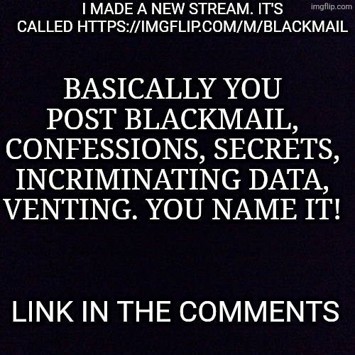 Link in the comments | I MADE A NEW STREAM. IT'S CALLED HTTPS://IMGFLIP.COM/M/BLACKMAIL; BASICALLY YOU POST BLACKMAIL, CONFESSIONS, SECRETS, INCRIMINATING DATA, VENTING. YOU NAME IT! LINK IN THE COMMENTS | image tagged in black screen | made w/ Imgflip meme maker