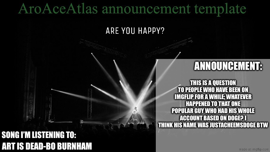New announcement template | THIS IS A QUESTION TO PEOPLE WHO HAVE BEEN ON IMGFLIP FOR A WHILE; WHATEVER HAPPENED TO THAT ONE POPULAR GUY WHO HAD HIS WHOLE ACCOUNT BASED ON DOGE? I THINK HIS NAME WAS JUSTACHEEMSDOGE BTW; ART IS DEAD-BO BURNHAM | image tagged in new announcement template | made w/ Imgflip meme maker