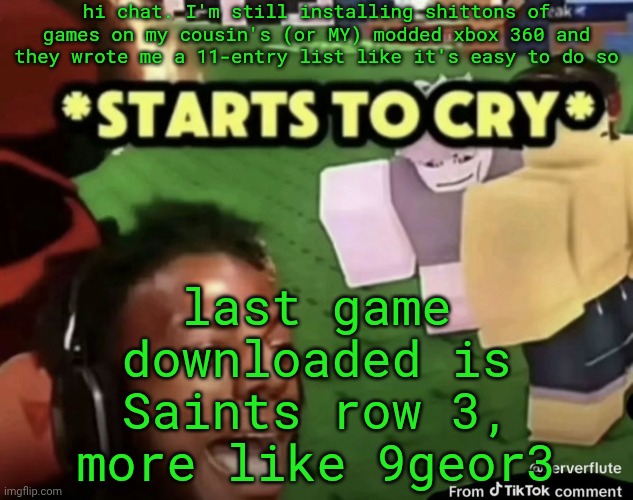 peak temp tho Im gonna use it | hi chat. I'm still installing shittons of games on my cousin's (or MY) modded xbox 360 and they wrote me a 11-entry list like it's easy to do so; last game downloaded is Saints row 3, more like 9geor3 | image tagged in starts to cry | made w/ Imgflip meme maker