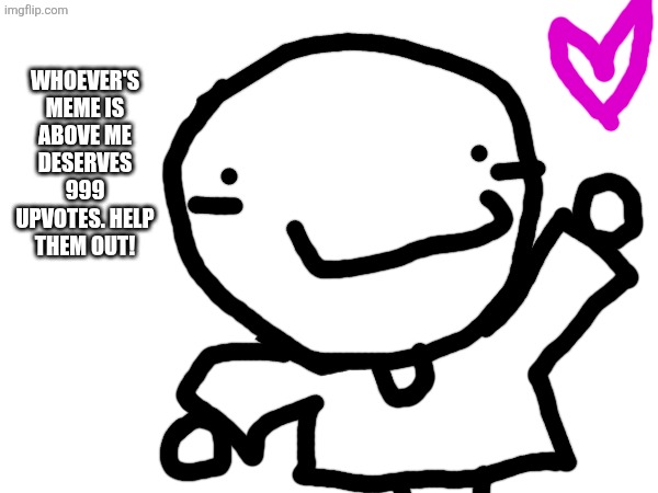You're welcome, whoever is above this meme. Don't upvote this, upvote them. | WHOEVER'S MEME IS ABOVE ME DESERVES 999 UPVOTES. HELP THEM OUT! | image tagged in upvote | made w/ Imgflip meme maker