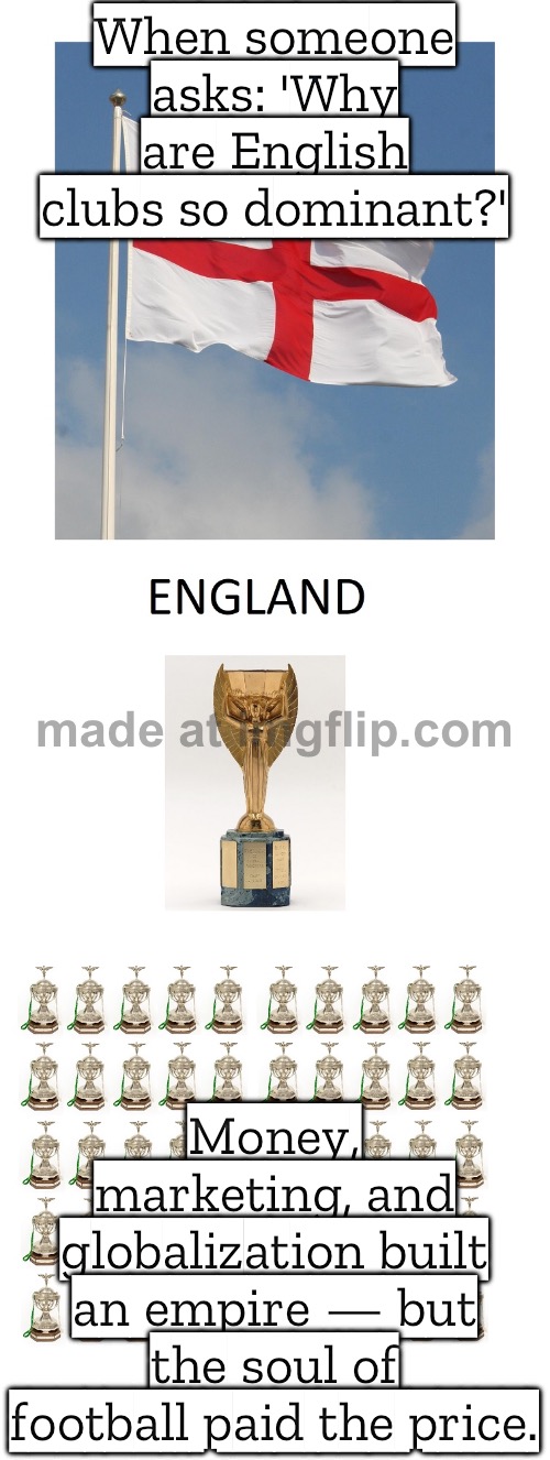 A league built on commercialization and worldwide reach—football as business first, sport second. | When someone asks: 'Why are English clubs so dominant?'; Money, marketing, and globalization built an empire — but the soul of football paid the price. | image tagged in uefa,premier league,england,corporate greed,football,soccer | made w/ Imgflip meme maker