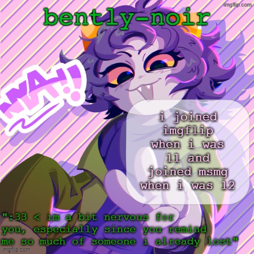 actually asriel (inderectly) got me to join msmg because he reposted a bunch of his understream stuff here | i joined imgflip when i was 11 and joined msmg when i was 12 | image tagged in bently-noir nepeta temp | made w/ Imgflip meme maker