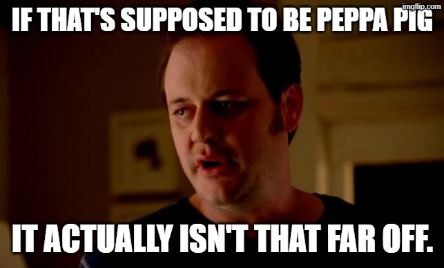 Jake from state farm | IF THAT'S SUPPOSED TO BE PEPPA PIG IT ACTUALLY ISN'T THAT FAR OFF. | image tagged in jake from state farm | made w/ Imgflip meme maker