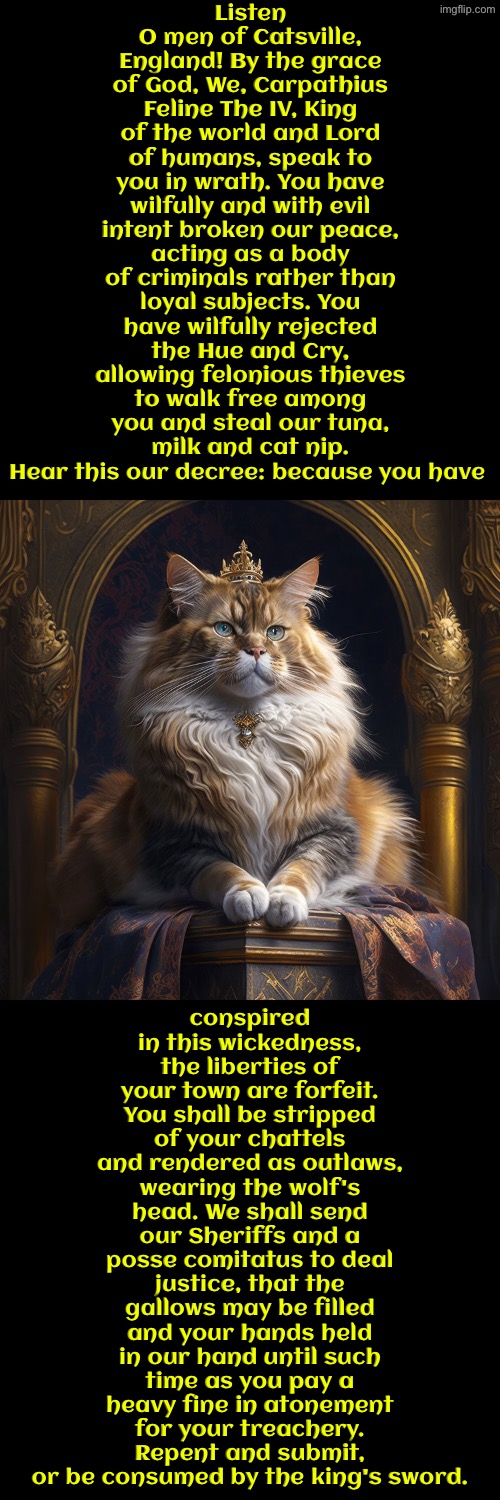 King Carpathius Feline The IV | Listen O men of Catsville, England! By the grace of God, We, Carpathius Feline The IV, King of the world and Lord of humans, speak to you in wrath. You have wilfully and with evil intent broken our peace, acting as a body of criminals rather than loyal subjects. You have wilfully rejected the Hue and Cry, allowing felonious thieves to walk free among you and steal our tuna, milk and cat nip. Hear this our decree: because you have; conspired in this wickedness, the liberties of your town are forfeit. You shall be stripped of your chattels and rendered as outlaws, wearing the wolf's head. We shall send our Sheriffs and a posse comitatus to deal justice, that the gallows may be filled and your hands held in our hand until such time as you pay a heavy fine in atonement for your treachery. Repent and submit, or be consumed by the king's sword. | image tagged in cats,funny cats,medieval memes,the king,criminals,you have sinned child prepare to feel the sweet embrace of death | made w/ Imgflip meme maker