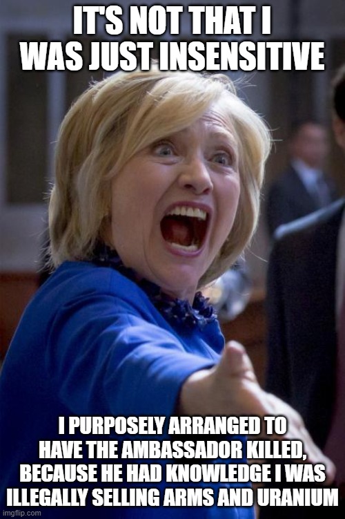 WTF Hillary | IT'S NOT THAT I WAS JUST INSENSITIVE I PURPOSELY ARRANGED TO HAVE THE AMBASSADOR KILLED, BECAUSE HE HAD KNOWLEDGE I WAS ILLEGALLY SELLING AR | image tagged in wtf hillary | made w/ Imgflip meme maker