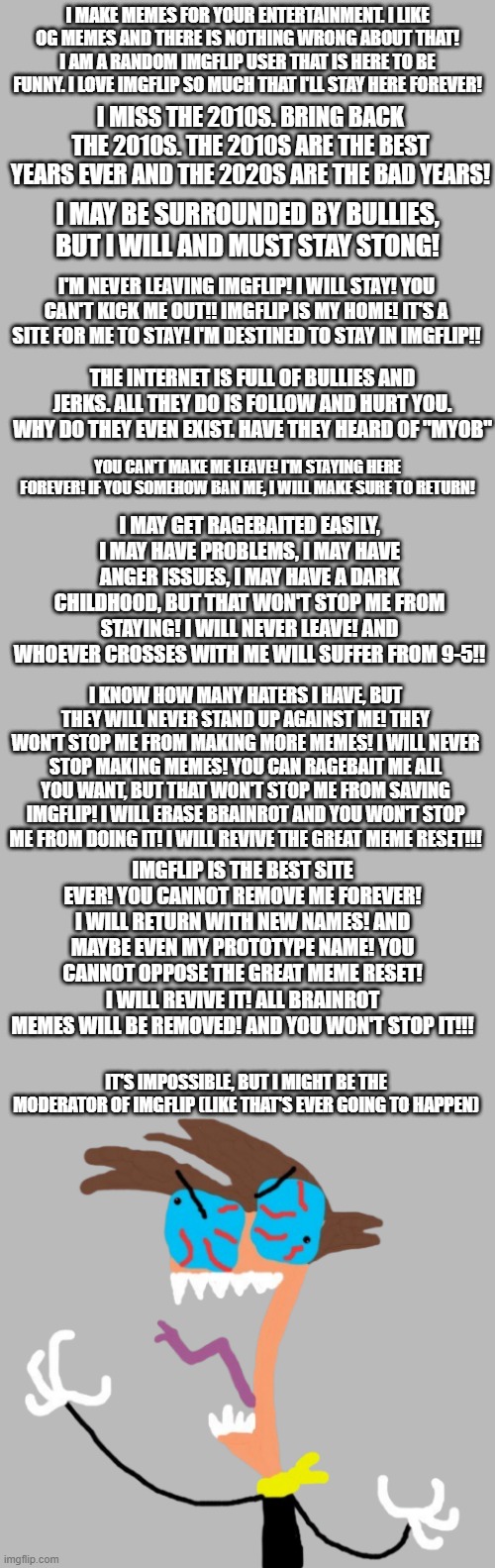 Random bullcrap I made | I MAKE MEMES FOR YOUR ENTERTAINMENT. I LIKE OG MEMES AND THERE IS NOTHING WRONG ABOUT THAT! I AM A RANDOM IMGFLIP USER THAT IS HERE TO BE FUNNY. I LOVE IMGFLIP SO MUCH THAT I'LL STAY HERE FOREVER! I MISS THE 2010S. BRING BACK THE 2010S. THE 2010S ARE THE BEST YEARS EVER AND THE 2020S ARE THE BAD YEARS! I MAY BE SURROUNDED BY BULLIES, BUT I WILL AND MUST STAY STONG! I'M NEVER LEAVING IMGFLIP! I WILL STAY! YOU CAN'T KICK ME OUT!! IMGFLIP IS MY HOME! IT'S A SITE FOR ME TO STAY! I'M DESTINED TO STAY IN IMGFLIP!! THE INTERNET IS FULL OF BULLIES AND JERKS. ALL THEY DO IS FOLLOW AND HURT YOU. WHY DO THEY EVEN EXIST. HAVE THEY HEARD OF "MYOB"; YOU CAN'T MAKE ME LEAVE! I'M STAYING HERE FOREVER! IF YOU SOMEHOW BAN ME, I WILL MAKE SURE TO RETURN! I MAY GET RAGEBAITED EASILY, I MAY HAVE PROBLEMS, I MAY HAVE ANGER ISSUES, I MAY HAVE A DARK CHILDHOOD, BUT THAT WON'T STOP ME FROM STAYING! I WILL NEVER LEAVE! AND WHOEVER CROSSES WITH ME WILL SUFFER FROM 9-5!! I KNOW HOW MANY HATERS I HAVE, BUT THEY WILL NEVER STAND UP AGAINST ME! THEY WON'T STOP ME FROM MAKING MORE MEMES! I WILL NEVER STOP MAKING MEMES! YOU CAN RAGEBAIT ME ALL YOU WANT, BUT THAT WON'T STOP ME FROM SAVING IMGFLIP! I WILL ERASE BRAINROT AND YOU WON'T STOP ME FROM DOING IT! I WILL REVIVE THE GREAT MEME RESET!!! IMGFLIP IS THE BEST SITE EVER! YOU CANNOT REMOVE ME FOREVER! I WILL RETURN WITH NEW NAMES! AND MAYBE EVEN MY PROTOTYPE NAME! YOU CANNOT OPPOSE THE GREAT MEME RESET! I WILL REVIVE IT! ALL BRAINROT MEMES WILL BE REMOVED! AND YOU WON'T STOP IT!!! IT'S IMPOSSIBLE, BUT I MIGHT BE THE MODERATOR OF IMGFLIP (LIKE THAT'S EVER GOING TO HAPPEN) | image tagged in fun,don't ask,bullcrap | made w/ Imgflip meme maker