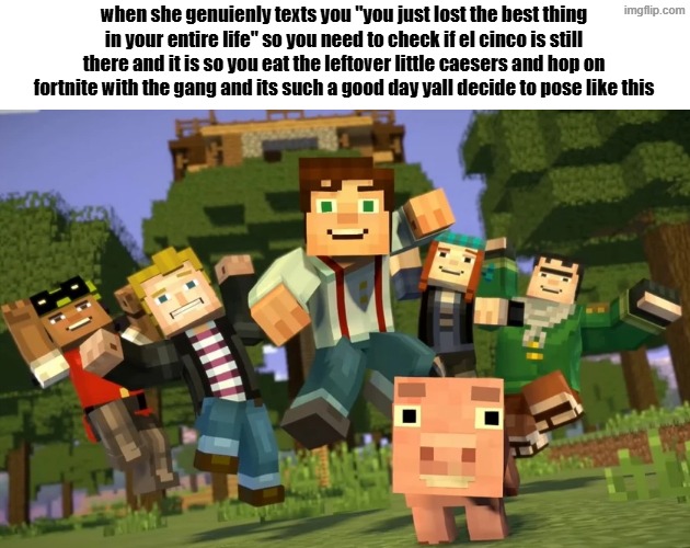 when she genuienly texts you "you just lost the best thing in your entire life" so you need to check if el cinco is still there and it is so you eat the leftover little caesers and hop on fortnite with the gang and its such a good day yall decide to pose like this | made w/ Imgflip meme maker