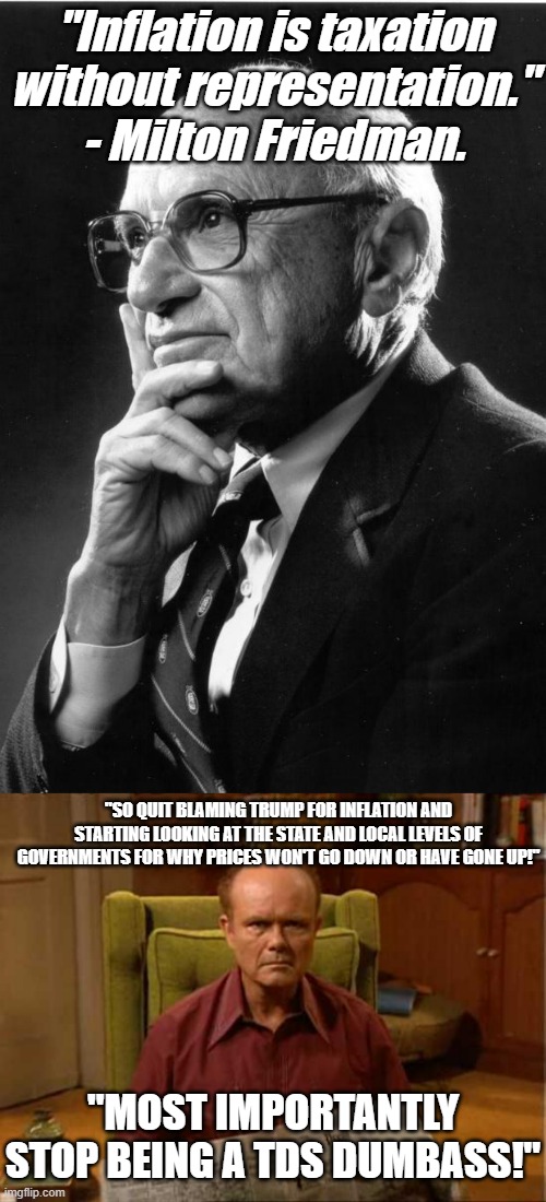The person who is legit trying to get prices down is not responsible for the prices going up. | "Inflation is taxation without representation." - Milton Friedman. "SO QUIT BLAMING TRUMP FOR INFLATION AND STARTING LOOKING AT THE STATE AND LOCAL LEVELS OF GOVERNMENTS FOR WHY PRICES WON'T GO DOWN OR HAVE GONE UP!"; "MOST IMPORTANTLY STOP BEING A TDS DUMBASS!" | image tagged in milton friedman,red foreman,stupid liberals,scumbag government,political meme,meme | made w/ Imgflip meme maker