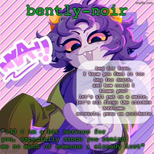 bently-noir nepeta temp | beg for love, I know you feel it too
beg for death, and how could I blame you?
let's all put on a smile, let's all forgo the clichés
dobbiamo scovarlo, pena un accidente | image tagged in bently-noir nepeta temp | made w/ Imgflip meme maker