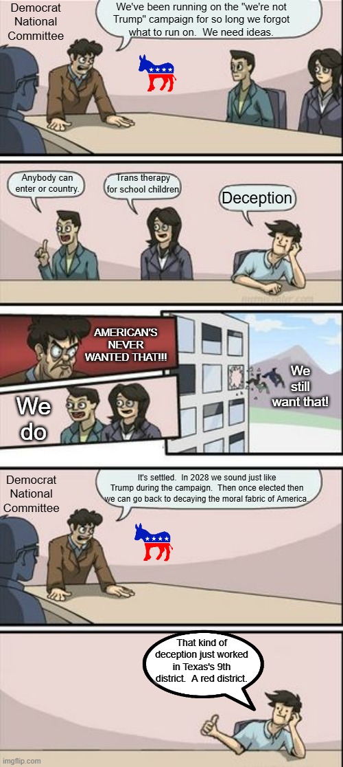 This is a warning for centrists and conservatives.  Democrats have nothing to run on so they might sound "normal".  It's a lie. | Democrat National Committee; We've been running on the "we're not
Trump" campaign for so long we forgot
what to run on.  We need ideas. Trans therapy for school children; Anybody can enter or country. Deception; AMERICAN'S NEVER WANTED THAT!!! We still want that! We
do; It's settled.  In 2028 we sound just like Trump during the campaign.  Then once elected then we can go back to decaying the moral fabric of America. Democrat National Committee; That kind of deception just worked in Texas's 9th district.  A red district. | image tagged in democrats lying to get power,dems are not working for america | made w/ Imgflip meme maker