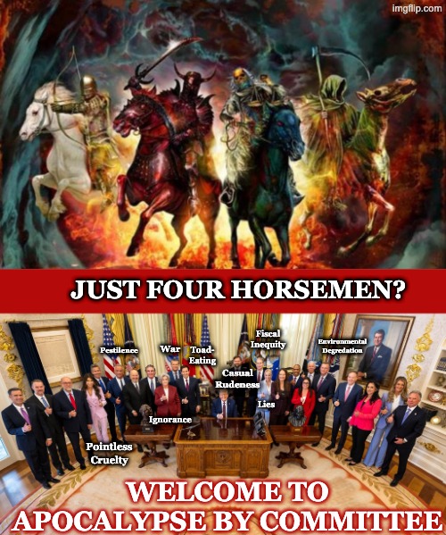 And the several horsemen of Just Being Really Terrible People | JUST FOUR HORSEMEN? Fiscal
Inequity; Environmental
Degredation; War; Pestilence; Toad-
Eating; Casual
Rudeness; Lies; Ignorance; Pointless Cruelty; WELCOME TO APOCALYPSE BY COMMITTEE | image tagged in the four horsemen of the apocalypse,trump cabinet of horrors | made w/ Imgflip meme maker