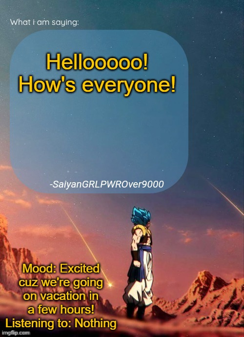 I might be gone for the next week, so be prepared if I make any surprise apperances! | Hellooooo! How's everyone! Mood: Excited cuz we're going on vacation in a few hours!
Listening to: Nothing | image tagged in sayiangrlpwrover9000's new announcement page | made w/ Imgflip meme maker