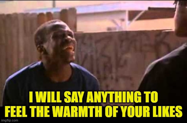 Surfing new streams and the tenor of this one feeling very very | I WILL SAY ANYTHING TO FEEL THE WARMTH OF YOUR LIKES | image tagged in upvote begging,upvote beggars,upvote,upvotes,self esteem,self isolation | made w/ Imgflip meme maker