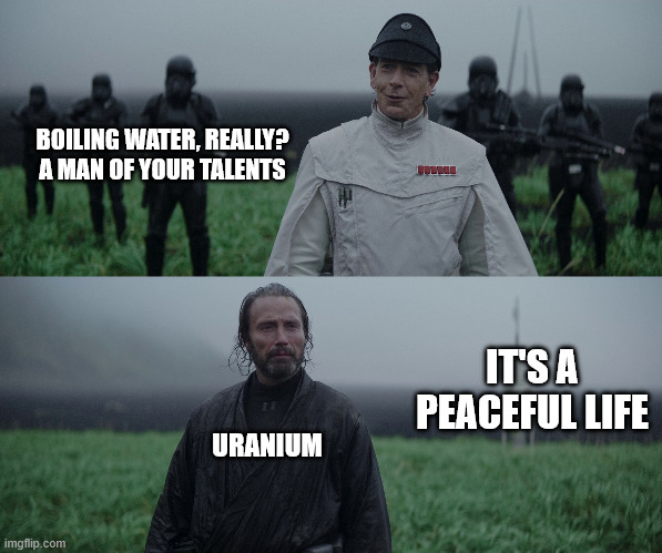 a man of your talent | BOILING WATER, REALLY? A MAN OF YOUR TALENTS; IT'S A PEACEFUL LIFE; URANIUM | image tagged in a man of your talent | made w/ Imgflip meme maker