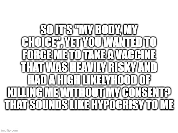 So don't even come at me with that! | SO IT'S "MY BODY, MY CHOICE", YET YOU WANTED TO FORCE ME TO TAKE A VACCINE THAT WAS HEAVILY RISKY AND HAD A HIGH LIKELYHOOD OF KILLING ME WITHOUT MY CONSENT? THAT SOUNDS LIKE HYPOCRISY TO ME | image tagged in memes,politics,covid-19 | made w/ Imgflip meme maker