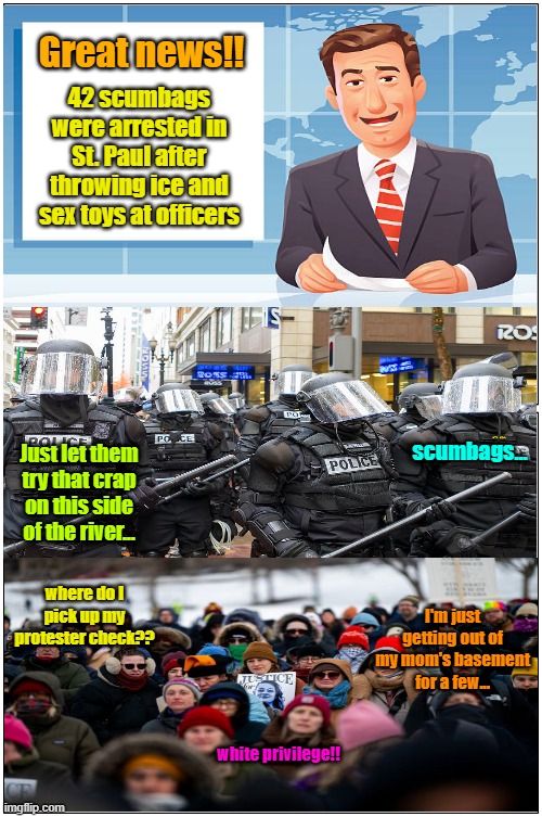 Getting FAFO'd in St. Paul | Great news!! 42 scumbags were arrested in St. Paul after throwing ice and sex toys at officers; scumbags... Just let them try that crap on this side of the river... where do I pick up my protester check?? I'm just getting out of my mom's basement for a few... white privilege!! | image tagged in white privilege,protesters,arrested,basement dweller,maga,ice | made w/ Imgflip meme maker