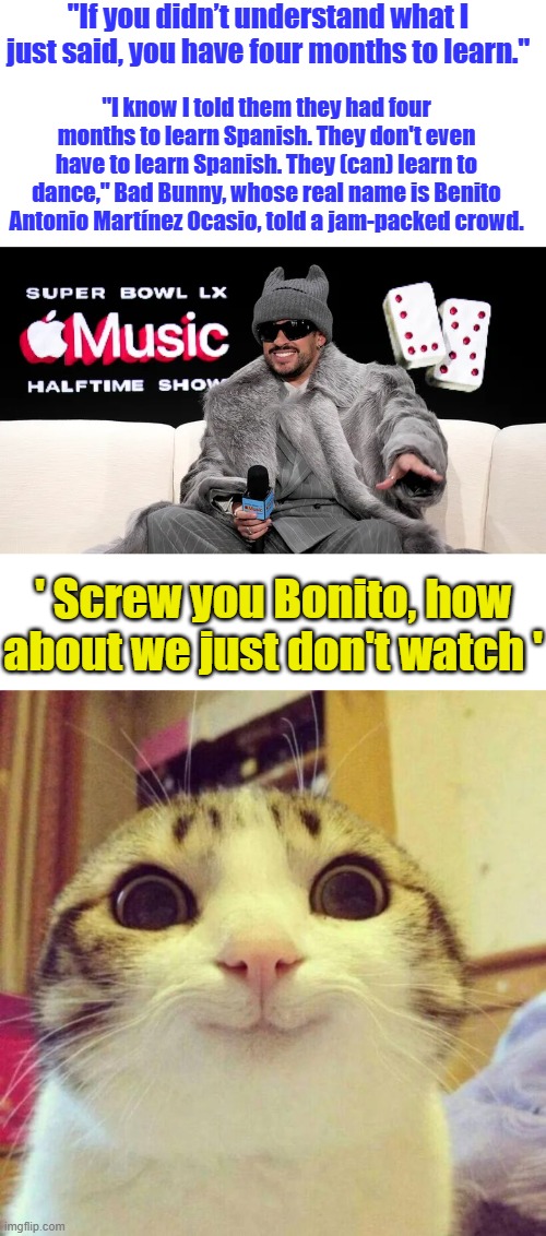 "If you didn’t understand what I just said, you have four months to learn."; "I know I told them they had four months to learn Spanish. They don't even have to learn Spanish. They (can) learn to dance," Bad Bunny, whose real name is Benito Antonio Martínez Ocasio, told a jam-packed crowd. ' Screw you Bonito, how about we just don't watch ' | image tagged in memes,smiling cat | made w/ Imgflip meme maker