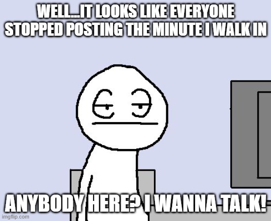 SO BORED | WELL...IT LOOKS LIKE EVERYONE STOPPED POSTING THE MINUTE I WALK IN; ANYBODY HERE? I WANNA TALK! | image tagged in bored of this crap | made w/ Imgflip meme maker