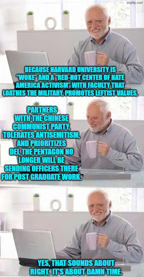 Not to mention that the tuition is insanely high for the results achieved. | BECAUSE HARVARD UNIVERSITY IS “WOKE” AND A “RED-HOT CENTER OF HATE AMERICA ACTIVISM” WITH FACULTY THAT LOATHES THE MILITARY, PROMOTES LEFTIST VALUES, PARTNERS WITH THE CHINESE COMMUNIST PARTY, TOLERATES ANTISEMITISM, AND PRIORITIZES DEI, THE PENTAGON NO LONGER WILL BE SENDING OFFICERS THERE FOR POST GRADUATE WORK. YES, THAT SOUNDS ABOUT RIGHT.  IT'S ABOUT DAMN TIME. | image tagged in hide the pain harold | made w/ Imgflip meme maker