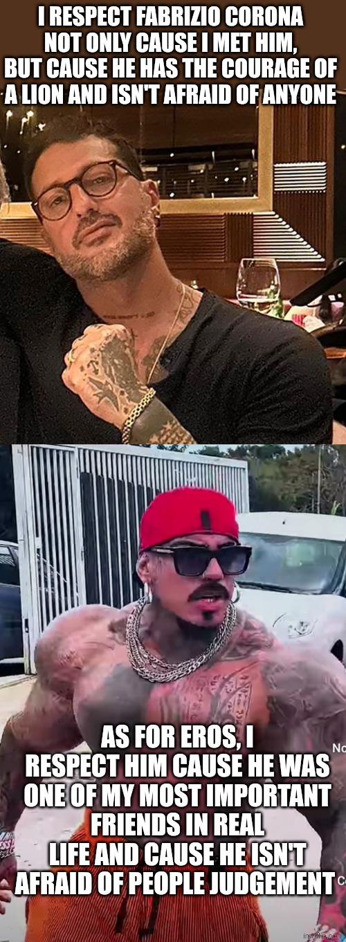 Eros Luxor Di Maio and Fabrizio Corona | I RESPECT FABRIZIO CORONA NOT ONLY CAUSE I MET HIM, BUT CAUSE HE HAS THE COURAGE OF A LION AND ISN'T AFRAID OF ANYONE; AS FOR EROS, I RESPECT HIM CAUSE HE WAS ONE OF MY MOST IMPORTANT FRIENDS IN REAL LIFE AND CAUSE HE ISN'T AFRAID OF PEOPLE JUDGEMENT | image tagged in eros luxor | made w/ Imgflip meme maker