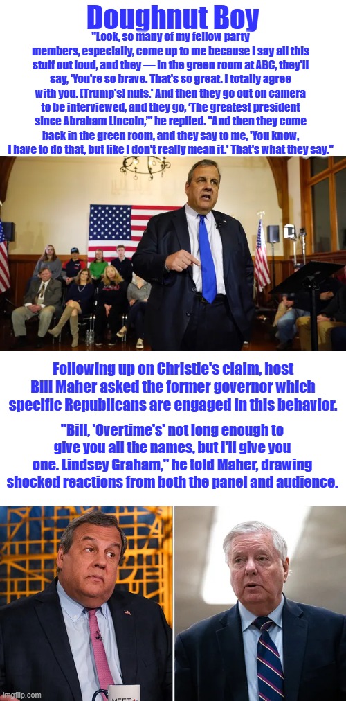 Doughnut boy RINO outs other RINO.... LINSEED GRAHMCRACKER | Doughnut Boy; "Look, so many of my fellow party members, especially, come up to me because I say all this stuff out loud, and they — in the green room at ABC, they'll say, 'You're so brave. That's so great. I totally agree with you. [Trump's] nuts.' And then they go out on camera to be interviewed, and they go, ‘The greatest president since Abraham Lincoln,’" he replied. "And then they come back in the green room, and they say to me, 'You know, I have to do that, but like I don't really mean it.' That's what they say."; Following up on Christie's claim, host Bill Maher asked the former governor which specific Republicans are engaged in this behavior. "Bill, 'Overtime's' not long enough to give you all the names, but I'll give you one. Lindsey Graham," he told Maher, drawing shocked reactions from both the panel and audience. | made w/ Imgflip meme maker