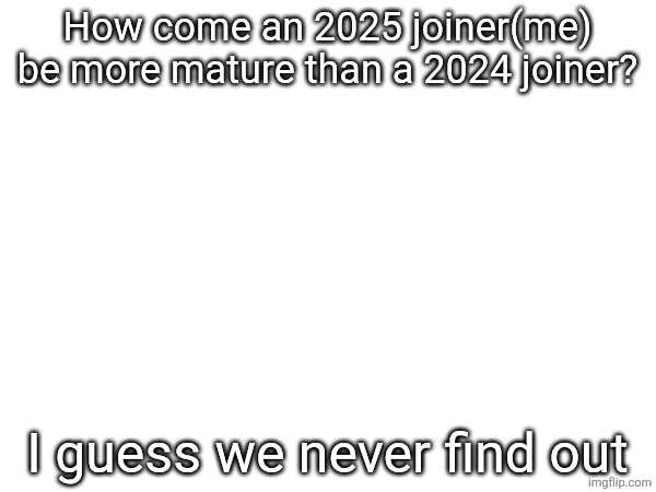 Image from a comment, not giving the context i am still com- yes you get the drill, | How come an 2025 joiner(me) be more mature than a 2024 joiner? I guess we never find out | made w/ Imgflip meme maker