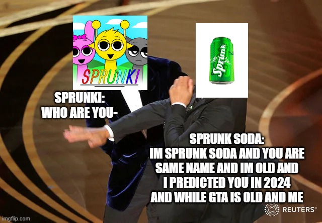 sprunk soda predicted sprunki incredibox | SPRUNKI:
WHO ARE YOU-; SPRUNK SODA:
IM SPRUNK SODA AND YOU ARE SAME NAME AND IM OLD AND I PREDICTED YOU IN 2024 AND WHILE GTA IS OLD AND ME | image tagged in will smith punching chris rock,sprunk,sprunki,gta | made w/ Imgflip meme maker