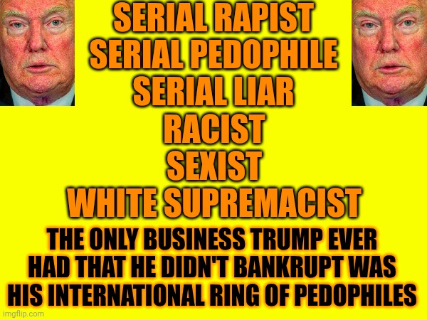 Maga: "Trump's A Great Businessman" | SERIAL RAPIST
SERIAL PEDOPHILE
SERIAL LIAR; RACIST
SEXIST
WHITE SUPREMACIST; THE ONLY BUSINESS TRUMP EVER HAD THAT HE DIDN'T BANKRUPT WAS HIS INTERNATIONAL RING OF PEDOPHILES | image tagged in memes,it's a cult,racist,pedophile,sexist,rapist | made w/ Imgflip meme maker