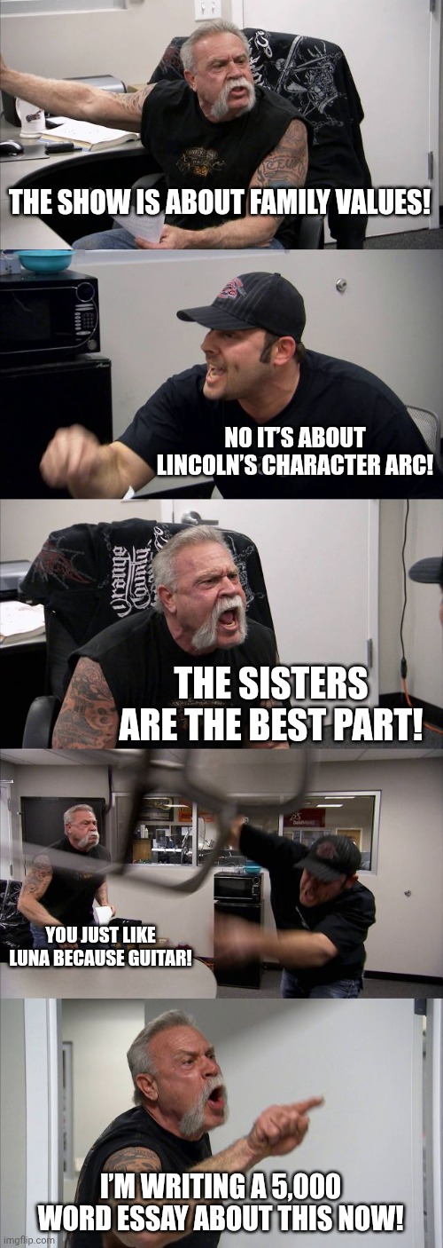 The Loud House Fanbase in a Nutshell | THE SHOW IS ABOUT FAMILY VALUES! NO IT’S ABOUT LINCOLN’S CHARACTER ARC! THE SISTERS ARE THE BEST PART! YOU JUST LIKE LUNA BECAUSE GUITAR! I’M WRITING A 5,000 WORD ESSAY ABOUT THIS NOW! | image tagged in memes,american chopper argument | made w/ Imgflip meme maker