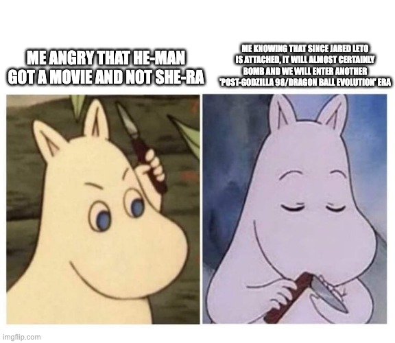 AKA, when Hollywood screws something up so bad that the original creators have to come in to show them how it's done. | ME KNOWING THAT SINCE JARED LETO IS ATTACHED, IT WILL ALMOST CERTAINLY BOMB AND WE WILL ENTER ANOTHER 'POST-GODZILLA 98/DRAGON BALL EVOLUTION' ERA; ME ANGRY THAT HE-MAN GOT A MOVIE AND NOT SHE-RA | image tagged in moomin knife,he-man,she-ra,dragon ball z,godzilla | made w/ Imgflip meme maker