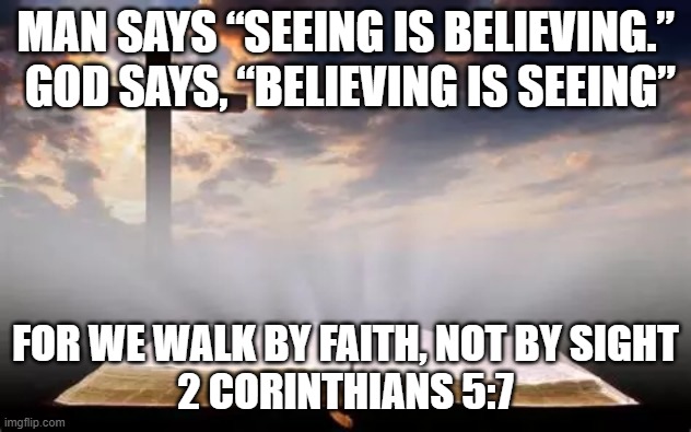 Faith | MAN SAYS “SEEING IS BELIEVING.”  GOD SAYS, “BELIEVING IS SEEING”; FOR WE WALK BY FAITH, NOT BY SIGHT
2 CORINTHIANS 5:7 | image tagged in faith,sight,believe,god | made w/ Imgflip meme maker