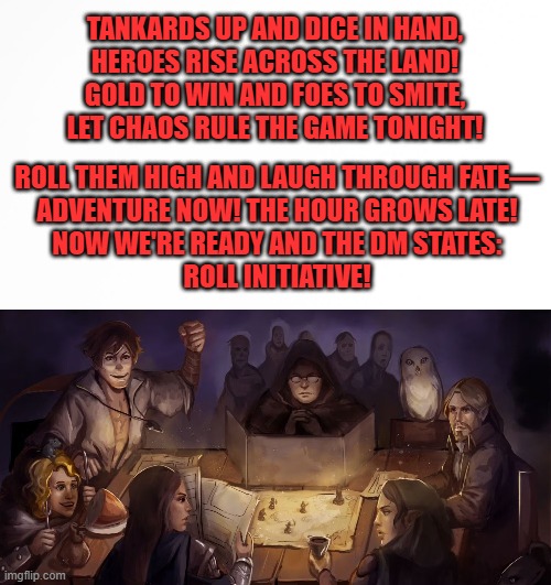 DnD Game Night Theme Song | TANKARDS UP AND DICE IN HAND,
HEROES RISE ACROSS THE LAND!
GOLD TO WIN AND FOES TO SMITE,
LET CHAOS RULE THE GAME TONIGHT! ROLL THEM HIGH AND LAUGH THROUGH FATE—
ADVENTURE NOW! THE HOUR GROWS LATE!
NOW WE'RE READY AND THE DM STATES:
ROLL INITIATIVE! | image tagged in gaming,roleplaying | made w/ Imgflip meme maker