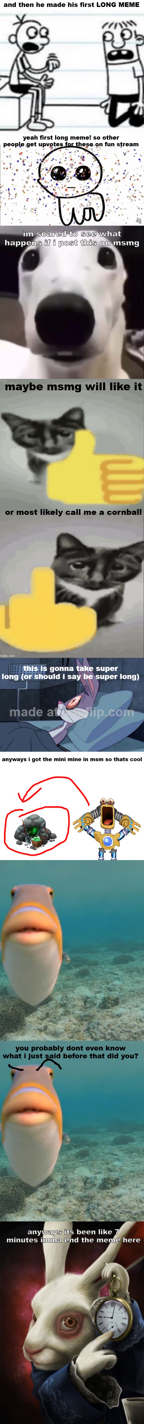 please have mercy msmg ?? | and then he made his first LONG MEME; yeah first long meme! so other people get upvotes for these on fun stream; im scared to see what happens if i post this on msmg; maybe msmg will like it; or most likely call me a cornball; this is gonna take super long (or should i say be super long); anyways i got the mini mine in msm so thats cool; you probably dont even know what i just said before that did you? anyways its been like 7 minutes imma end the meme here | image tagged in greg telling rowley,yippie confetti,shivering dog,memeplug,memeplug but evil,bugs bunny can't sleep | made w/ Imgflip meme maker