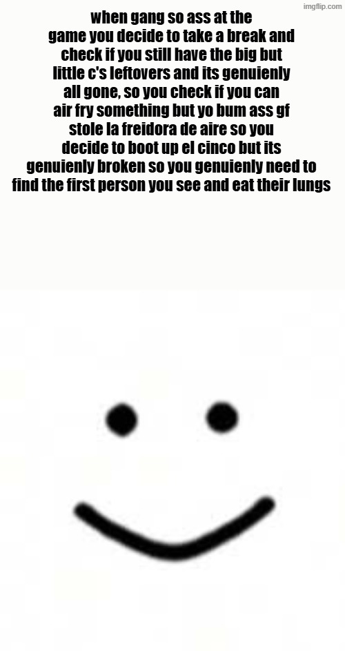 when gang so ass at the game you decide to take a break and check if you still have the big but little c's leftovers and its genuienly all gone, so you check if you can air fry something but yo bum ass gf stole la freidora de aire so you decide to boot up el cinco but its genuienly broken so you genuienly need to find the first person you see and eat their lungs | made w/ Imgflip meme maker
