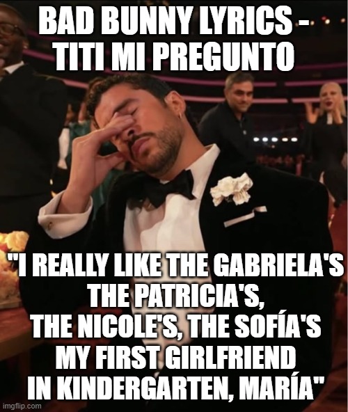 Bad Bunny Grammy WTF | BAD BUNNY LYRICS -
TITI MI PREGUNTO "I REALLY LIKE THE GABRIELA'S
THE PATRICIA'S, THE NICOLE'S, THE SOFÍA'S
MY FIRST GIRLFRIEND IN KINDERGAR | image tagged in bad bunny grammy wtf | made w/ Imgflip meme maker