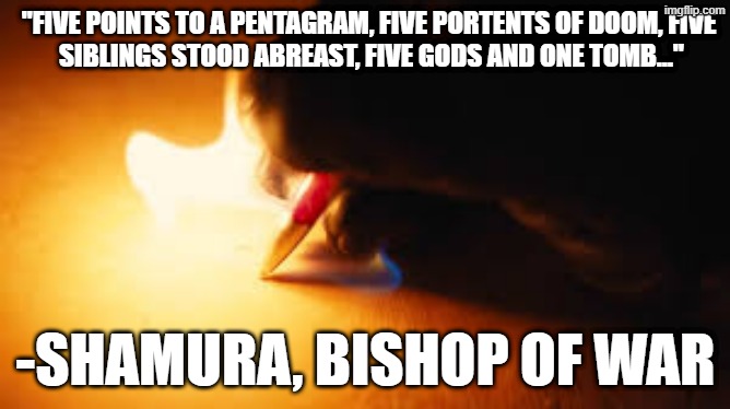 fire | "FIVE POINTS TO A PENTAGRAM, FIVE PORTENTS OF DOOM, FIVE
 SIBLINGS STOOD ABREAST, FIVE GODS AND ONE TOMB..."; -SHAMURA, BISHOP OF WAR | image tagged in fire writing,cotl,cult,cult of the lamb,quotes,shamura | made w/ Imgflip meme maker