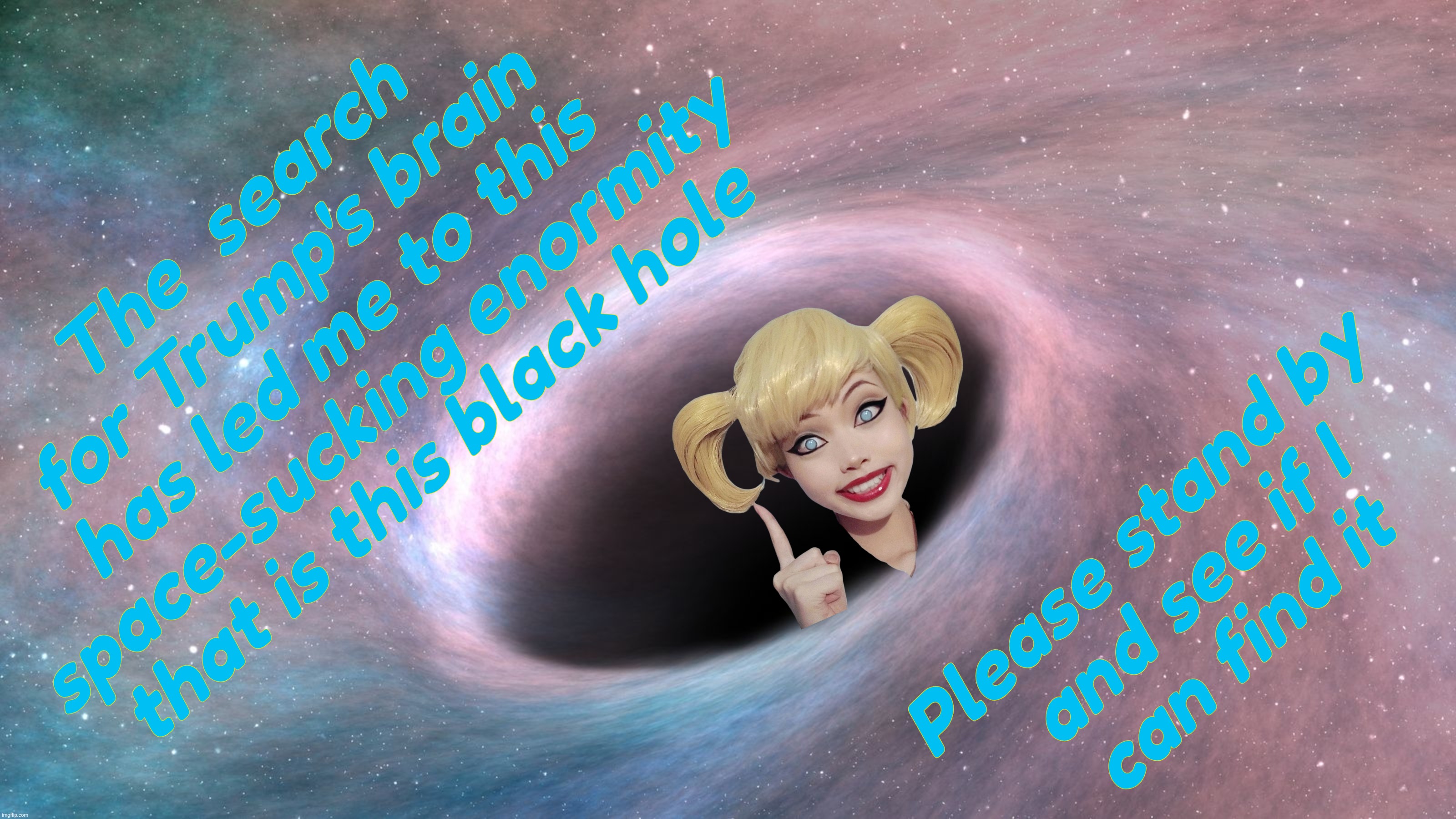 The search for Trump's brain has led us all to this,,, | The  search
for Trump's brain
has led me to this
space-sucking enormity
that is this black hole; Please stand by
and see if I
can find it | image tagged in black hole,harley quinn,trump's brain,or lack thereof,in a black hole,but not even that | made w/ Imgflip meme maker