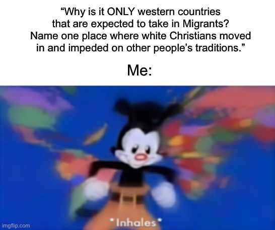 America was always a melting pot from the moment English, Spanish and French colonizers stole it. | “Why is it ONLY western countries that are expected to take in Migrants? Name one place where white Christians moved in and impeded on other people’s traditions.”; Me: | image tagged in yakko inhale,america,colonialism,genocide | made w/ Imgflip meme maker